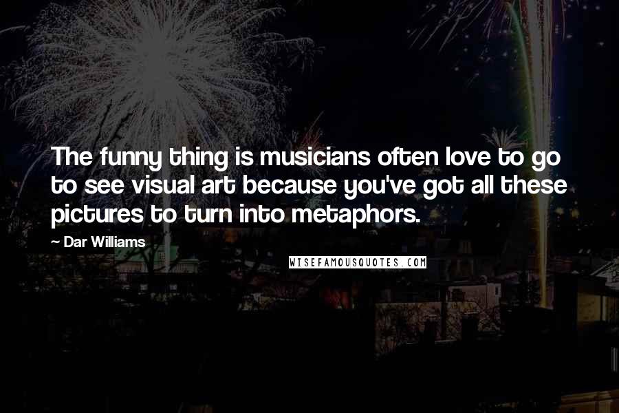 Dar Williams quotes: The funny thing is musicians often love to go to see visual art because you've got all these pictures to turn into metaphors. Dar Williams quotes: The funny thing is musicians often love to go to see visual art because you've got all these pictures to turn into metaphors.