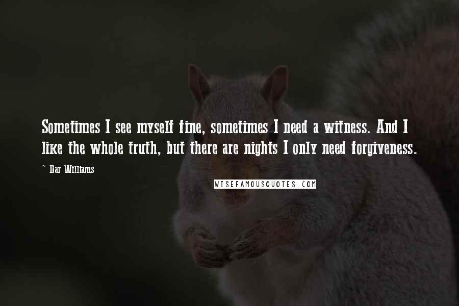 Dar Williams quotes: Sometimes I see myself fine, sometimes I need a witness. And I like the whole truth, but there are nights I only need forgiveness.