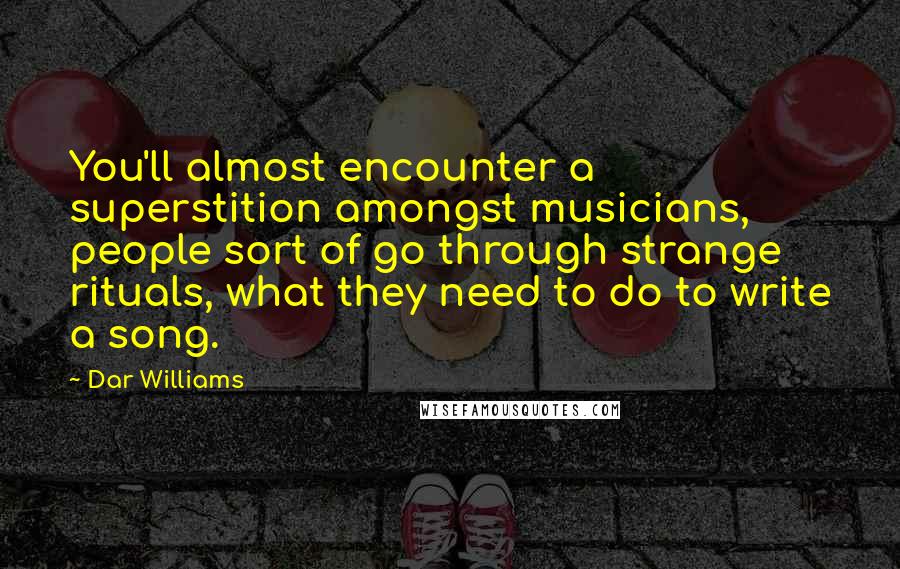 Dar Williams quotes: You'll almost encounter a superstition amongst musicians, people sort of go through strange rituals, what they need to do to write a song. Dar Williams quotes: You'll almost encounter a superstition amongst musicians, people sort of go through strange rituals, what they need to do to write a song.