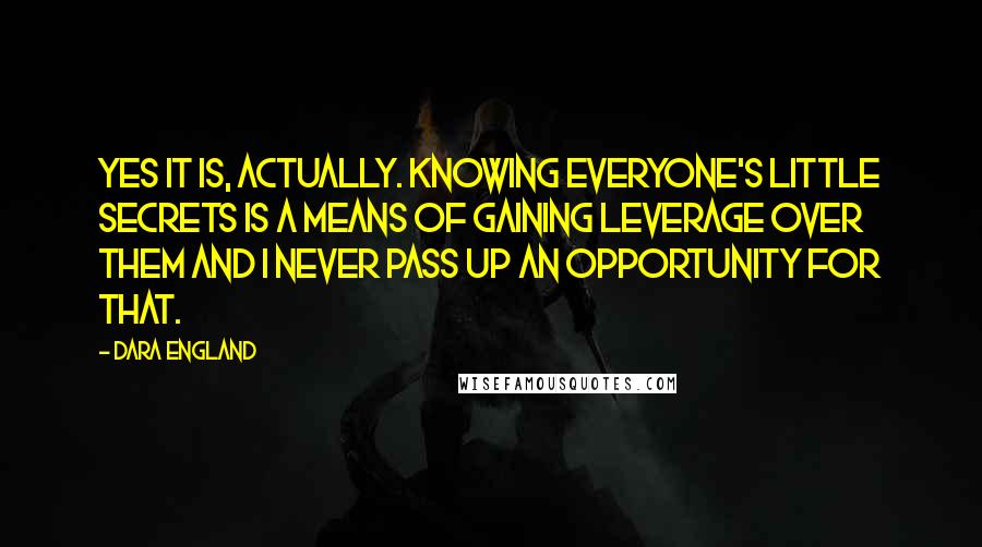 Dara England quotes: Yes it is, actually. Knowing everyone's little secrets is a means of gaining leverage over them and I never pass up an opportunity for that.