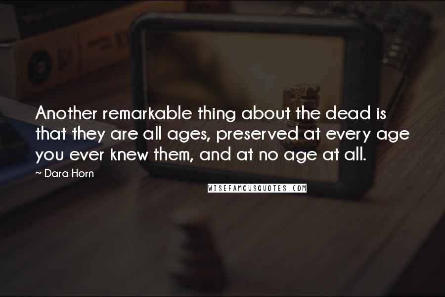Dara Horn quotes: Another remarkable thing about the dead is that they are all ages, preserved at every age you ever knew them, and at no age at all. Dara Horn quotes: Another remarkable thing about the dead is that they are all ages, preserved at every age you ever knew them, and at no age at all.