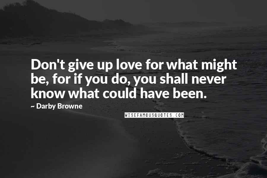 Darby Browne quotes: Don't give up love for what might be, for if you do, you shall never know what could have been.