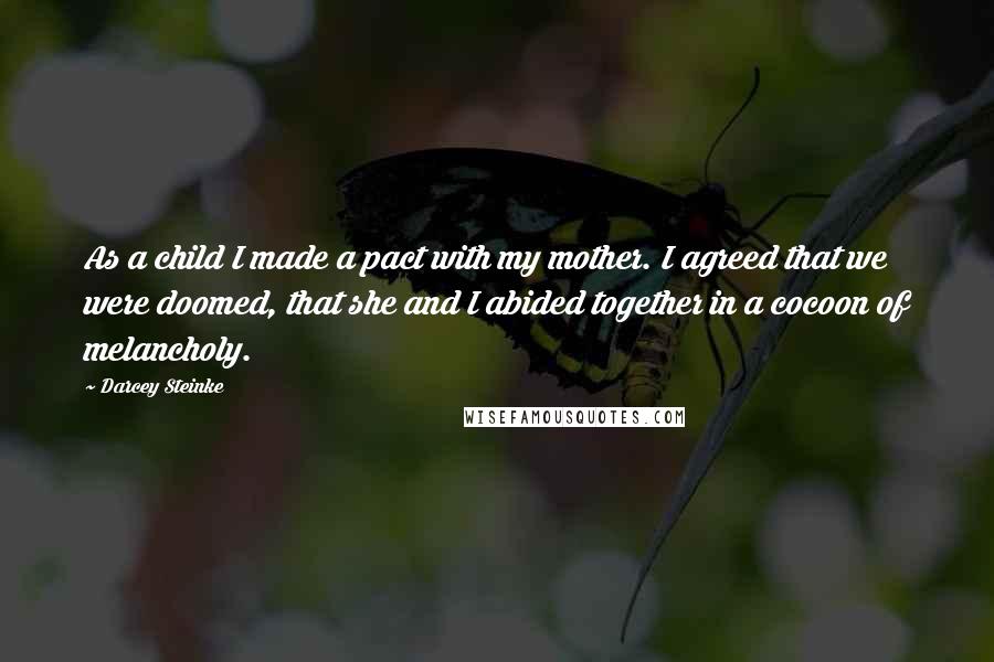 Darcey Steinke quotes: As a child I made a pact with my mother. I agreed that we were doomed, that she and I abided together in a cocoon of melancholy.