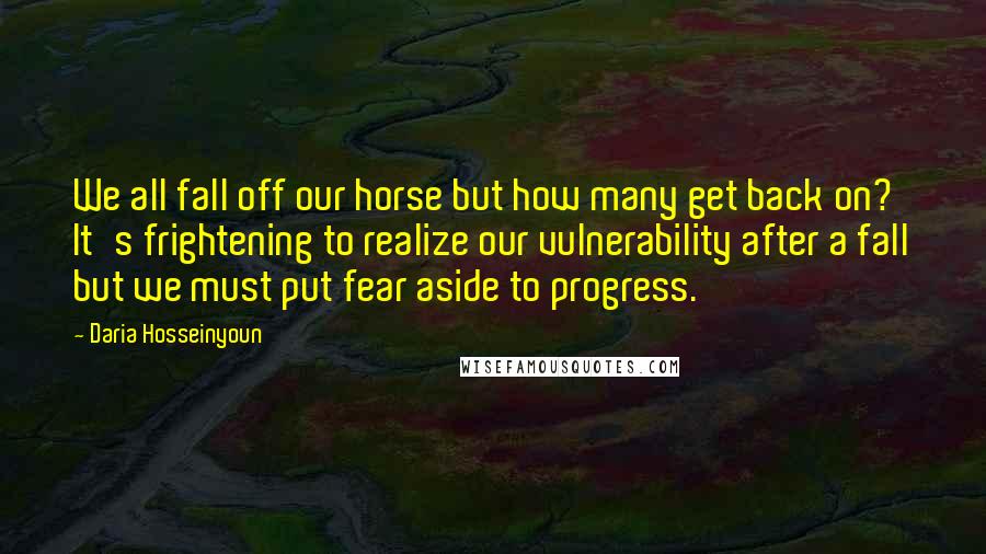 Daria Hosseinyoun quotes: We all fall off our horse but how many get back on? It's frightening to realize our vulnerability after a fall but we must put fear aside to progress.