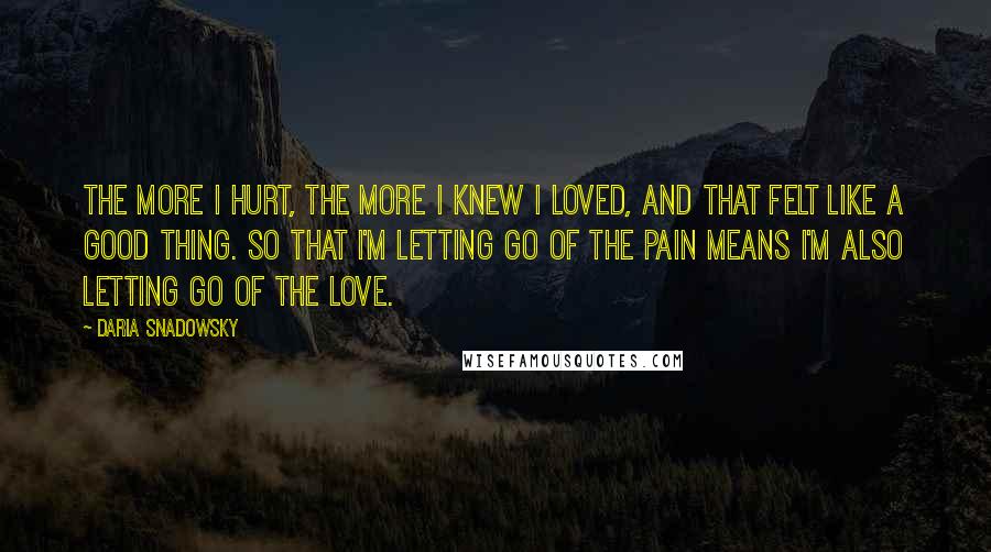 Daria Snadowsky quotes: The more I hurt, the more I knew I loved, and that felt like a good thing. So that I'm letting go of the pain means I'm also letting go