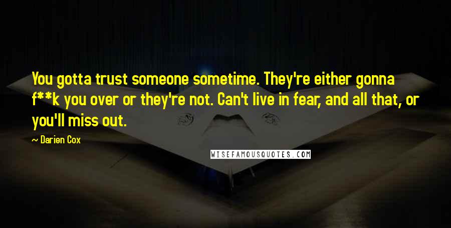 Darien Cox quotes: You gotta trust someone sometime. They're either gonna f**k you over or they're not. Can't live in fear, and all that, or you'll miss out. Darien Cox quotes: You gotta trust someone sometime. They're either gonna f**k you over or they're not. Can't live in fear, and all that, or you'll miss out.