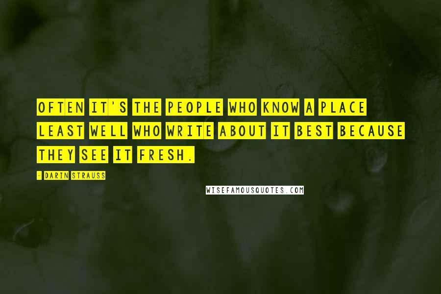 Darin Strauss quotes: Often it's the people who know a place least well who write about it best because they see it fresh.