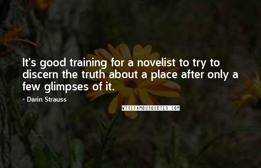 Darin Strauss quotes: It's good training for a novelist to try to discern the truth about a place after only a few glimpses of it.