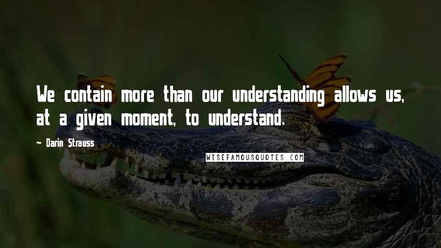 Darin Strauss quotes: We contain more than our understanding allows us, at a given moment, to understand.