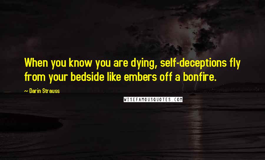 Darin Strauss quotes: When you know you are dying, self-deceptions fly from your bedside like embers off a bonfire.