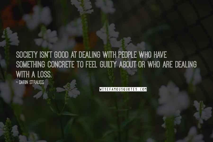 Darin Strauss quotes: Society isn't good at dealing with people who have something concrete to feel guilty about or who are dealing with a loss. Darin Strauss quotes: Society isn't good at dealing with people who have something concrete to feel guilty about or who are dealing with a loss.