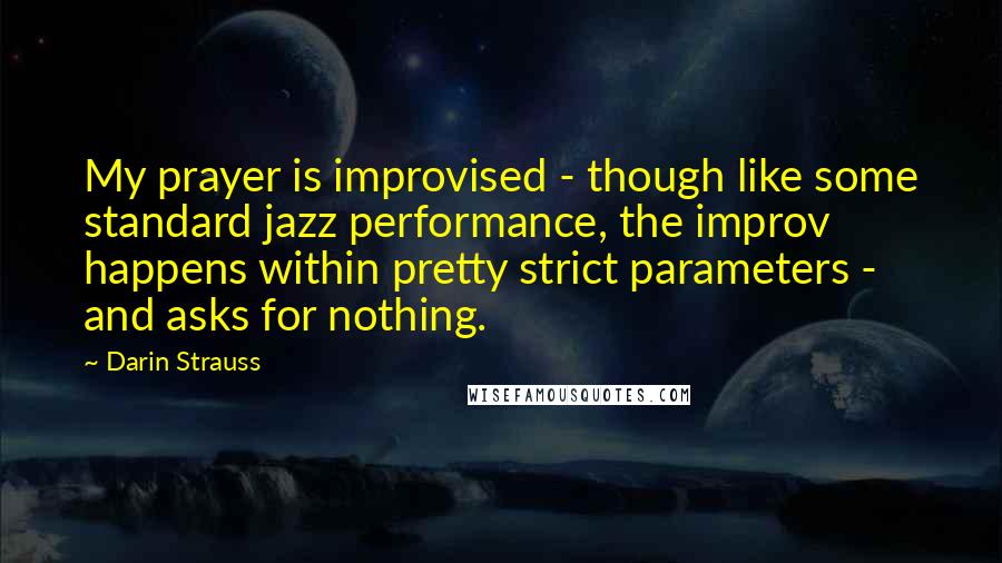 Darin Strauss quotes: My prayer is improvised - though like some standard jazz performance, the improv happens within pretty strict parameters - and asks for nothing. Darin Strauss quotes: My prayer is improvised - though like some standard jazz performance, the improv happens within pretty strict parameters - and asks for nothing.