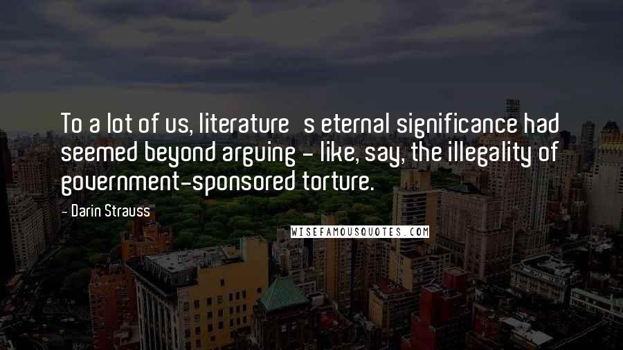 Darin Strauss quotes: To a lot of us, literature's eternal significance had seemed beyond arguing - like, say, the illegality of government-sponsored torture.