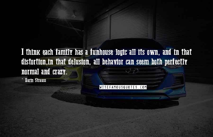 Darin Strauss quotes: I think each family has a funhouse logic all its own, and in that distortion,in that delusion, all behavior can seem both perfectly normal and crazy. Darin Strauss quotes: I think each family has a funhouse logic all its own, and in that distortion,in that delusion, all behavior can seem both perfectly normal and crazy.