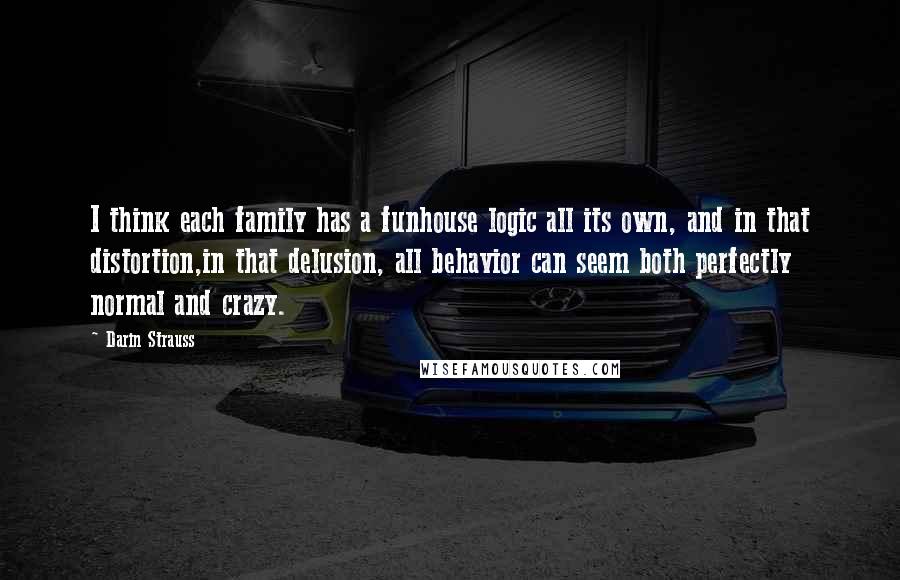 Darin Strauss quotes: I think each family has a funhouse logic all its own, and in that distortion,in that delusion, all behavior can seem both perfectly normal and crazy.