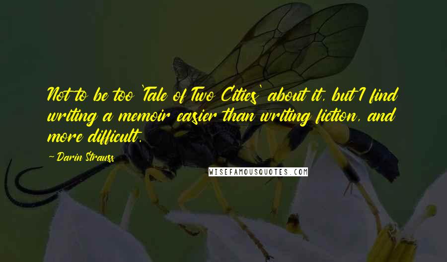 Darin Strauss quotes: Not to be too 'Tale of Two Cities' about it, but I find writing a memoir easier than writing fiction, and more difficult. Darin Strauss quotes: Not to be too 'Tale of Two Cities' about it, but I find writing a memoir easier than writing fiction, and more difficult.