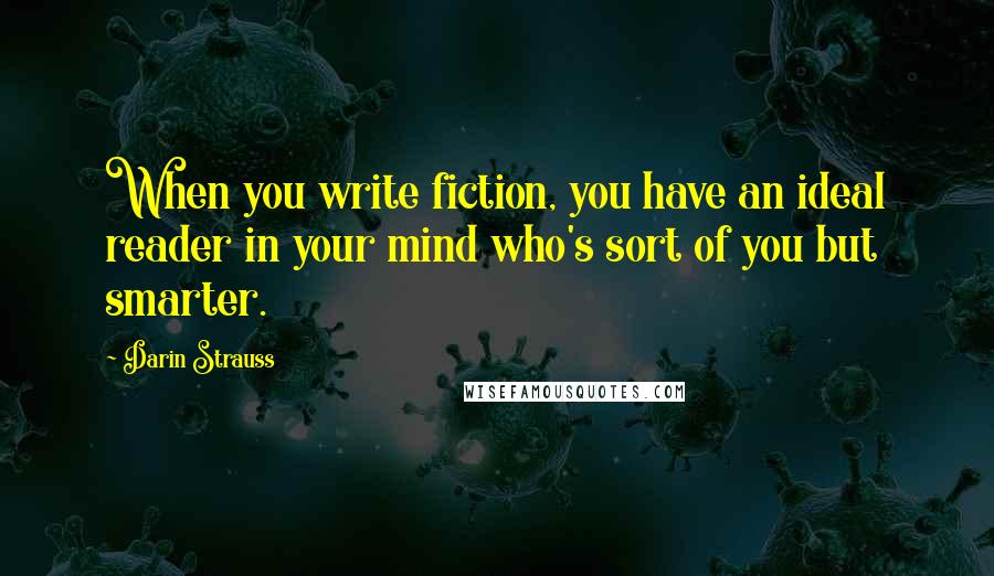 Darin Strauss quotes: When you write fiction, you have an ideal reader in your mind who's sort of you but smarter.