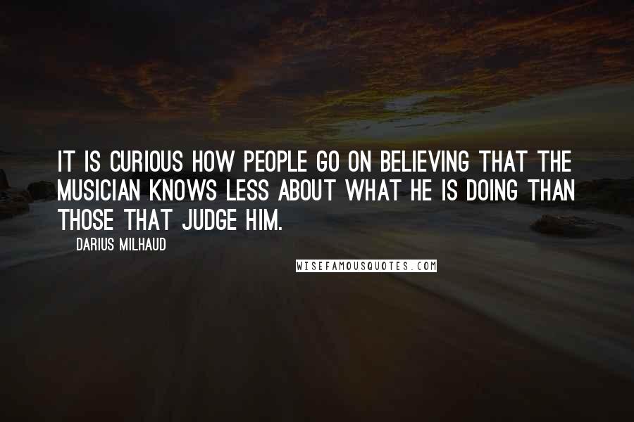 Darius Milhaud quotes: It is curious how people go on believing that the musician knows less about what he is doing than those that judge him.