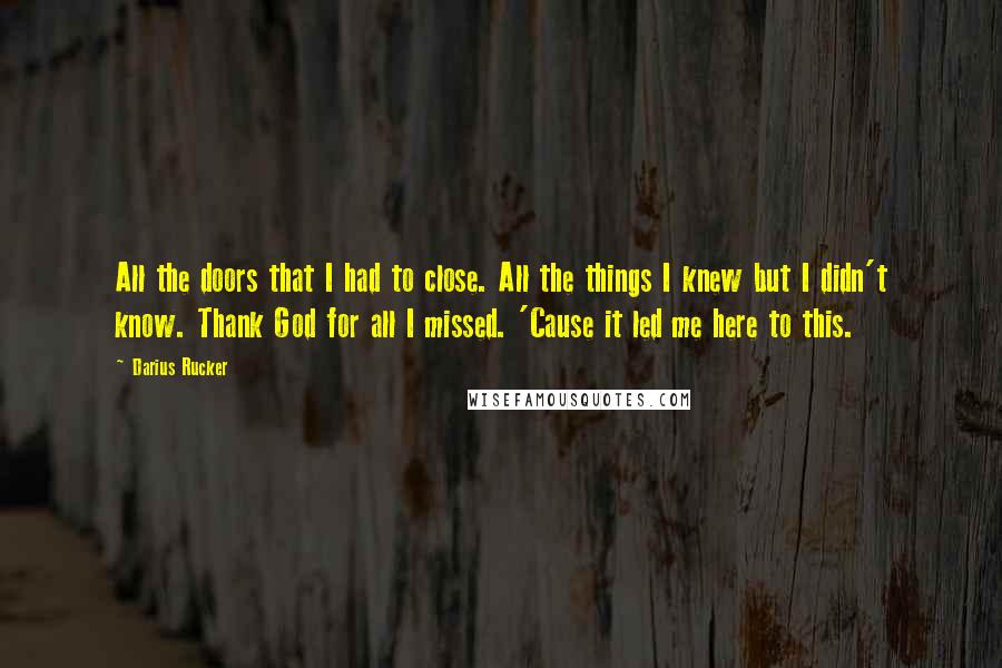 Darius Rucker quotes: All the doors that I had to close. All the things I knew but I didn't know. Thank God for all I missed. 'Cause it led me here to this.