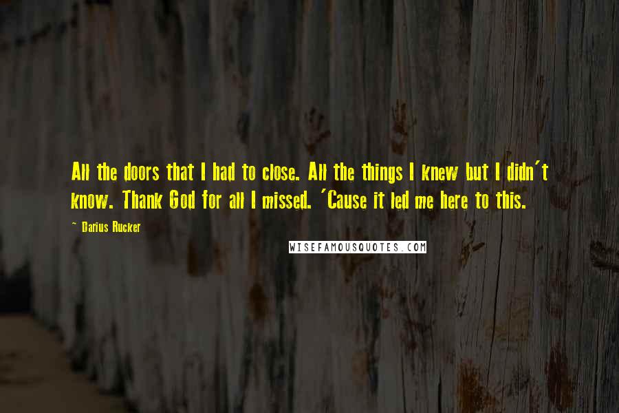 Darius Rucker quotes: All the doors that I had to close. All the things I knew but I didn't know. Thank God for all I missed. 'Cause it led me here to this. Darius Rucker quotes: All the doors that I had to close. All the things I knew but I didn't know. Thank God for all I missed. 'Cause it led me here to this.