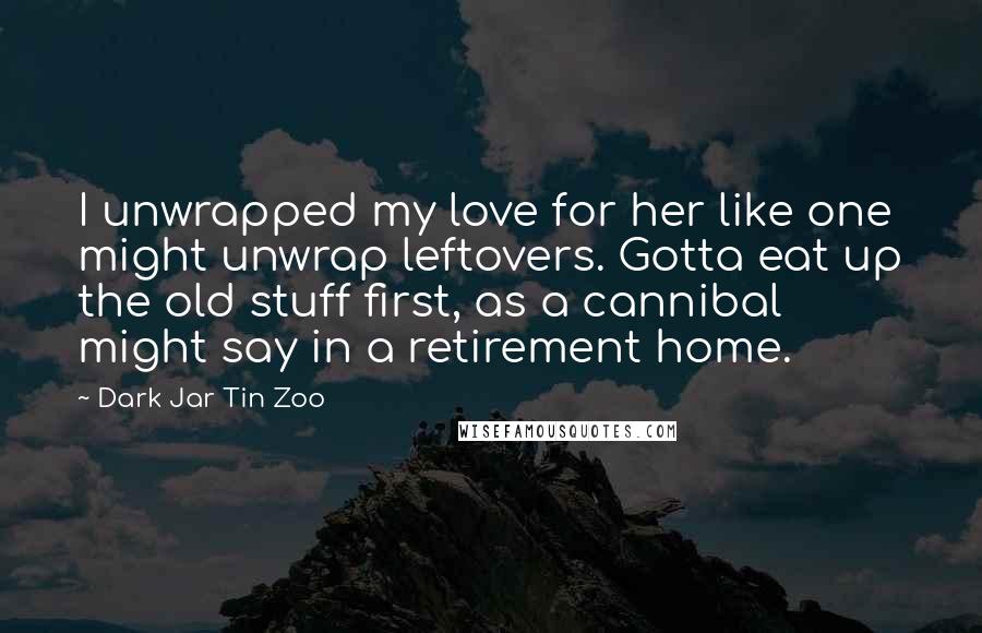 Dark Jar Tin Zoo quotes: I unwrapped my love for her like one might unwrap leftovers. Gotta eat up the old stuff first, as a cannibal might say in a retirement home.