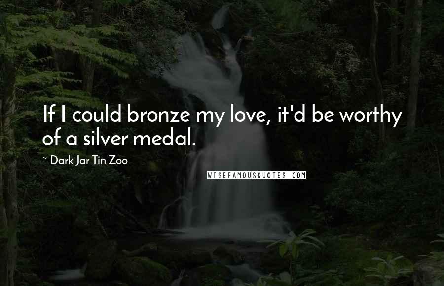 Dark Jar Tin Zoo quotes: If I could bronze my love, it'd be worthy of a silver medal.