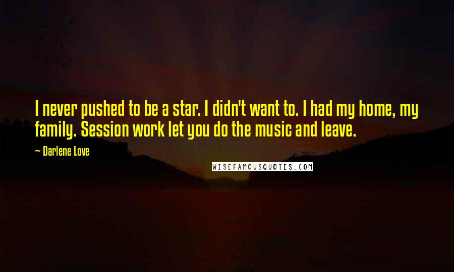 Darlene Love quotes: I never pushed to be a star. I didn't want to. I had my home, my family. Session work let you do the music and leave. Darlene Love quotes: I never pushed to be a star. I didn't want to. I had my home, my family. Session work let you do the music and leave.