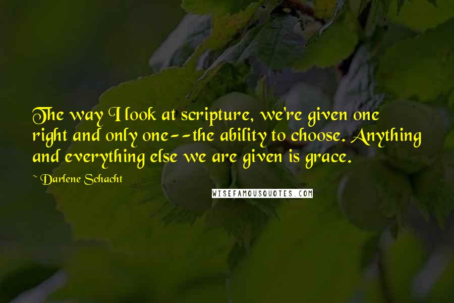 Darlene Schacht quotes: The way I look at scripture, we're given one right and only one--the ability to choose. Anything and everything else we are given is grace. Darlene Schacht quotes: The way I look at scripture, we're given one right and only one--the ability to choose. Anything and everything else we are given is grace.