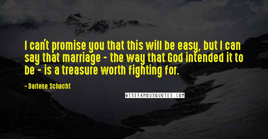 Darlene Schacht quotes: I can't promise you that this will be easy, but I can say that marriage - the way that God intended it to be - is a treasure worth fighting Darlene Schacht quotes: I can't promise you that this will be easy, but I can say that marriage - the way that God intended it to be - is a treasure worth fighting