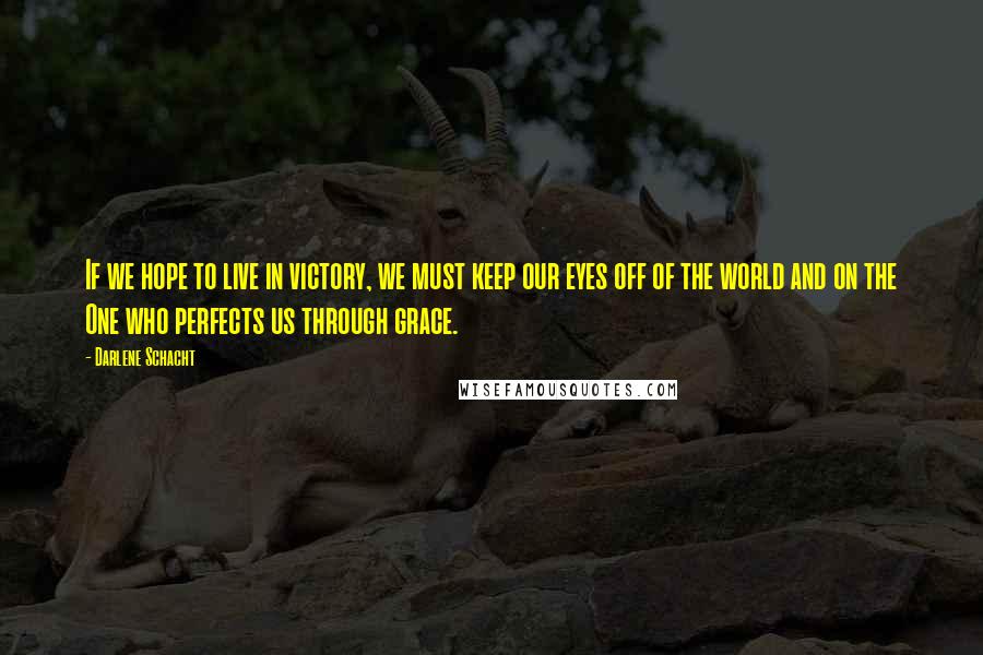 Darlene Schacht quotes: If we hope to live in victory, we must keep our eyes off of the world and on the One who perfects us through grace. Darlene Schacht quotes: If we hope to live in victory, we must keep our eyes off of the world and on the One who perfects us through grace.
