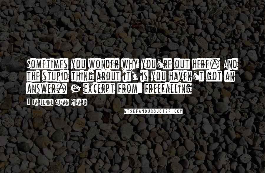 Darlenne Susan Girard quotes: Sometimes you wonder why you're out here. And the stupid thing about it, is you haven't got an answer. - excerpt from: freefalling Darlenne Susan Girard quotes: Sometimes you wonder why you're out here. And the stupid thing about it, is you haven't got an answer. - excerpt from: freefalling