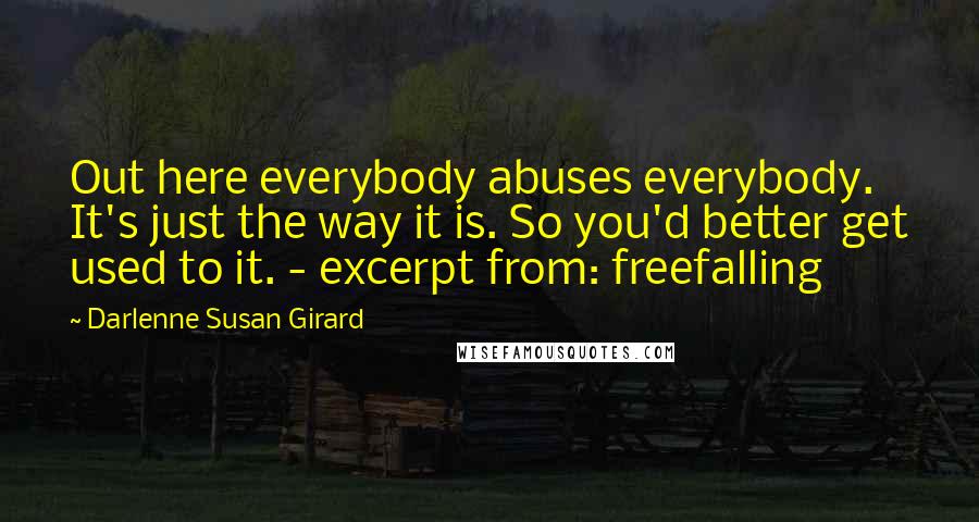 Darlenne Susan Girard quotes: Out here everybody abuses everybody. It's just the way it is. So you'd better get used to it. - excerpt from: freefalling Darlenne Susan Girard quotes: Out here everybody abuses everybody. It's just the way it is. So you'd better get used to it. - excerpt from: freefalling