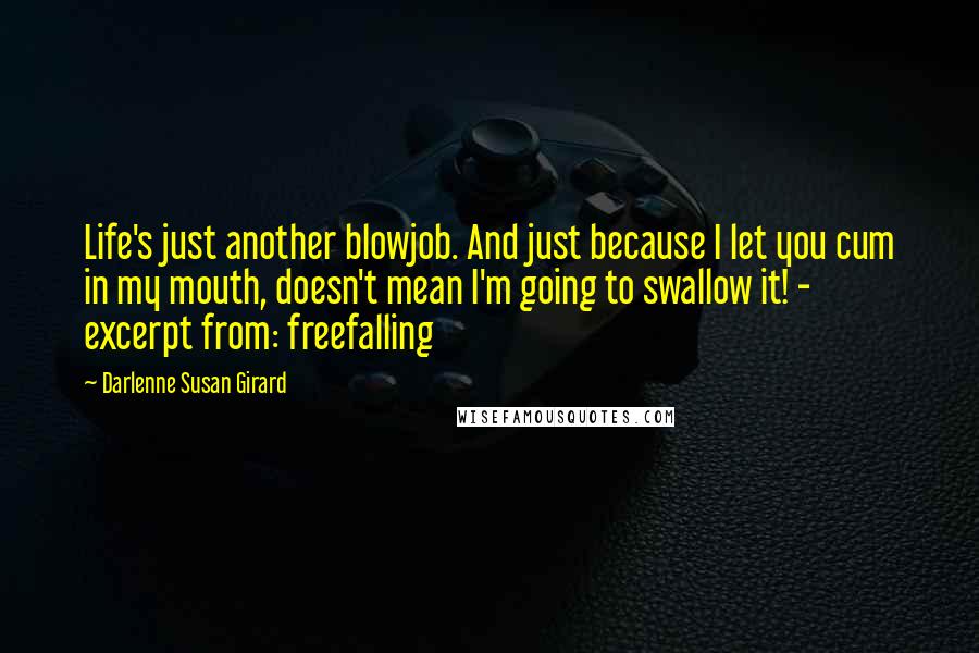 Darlenne Susan Girard quotes: Life's just another blowjob. And just because I let you cum in my mouth, doesn't mean I'm going to swallow it! - excerpt from: freefalling Darlenne Susan Girard quotes: Life's just another blowjob. And just because I let you cum in my mouth, doesn't mean I'm going to swallow it! - excerpt from: freefalling