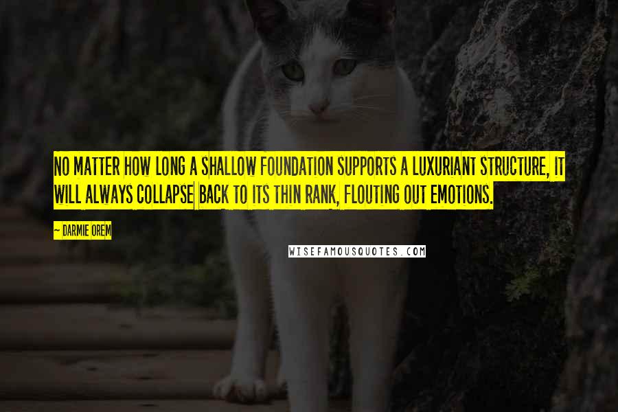 Darmie Orem quotes: No matter how long a shallow foundation supports a luxuriant structure, it will always collapse back to its thin rank, flouting out emotions. Darmie Orem quotes: No matter how long a shallow foundation supports a luxuriant structure, it will always collapse back to its thin rank, flouting out emotions.
