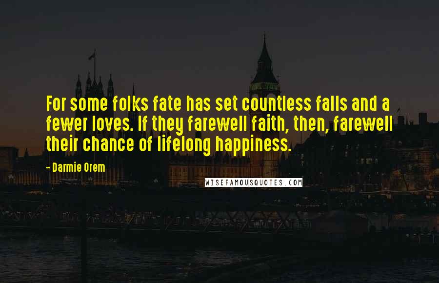 Darmie Orem quotes: For some folks fate has set countless falls and a fewer loves. If they farewell faith, then, farewell their chance of lifelong happiness. Darmie Orem quotes: For some folks fate has set countless falls and a fewer loves. If they farewell faith, then, farewell their chance of lifelong happiness.