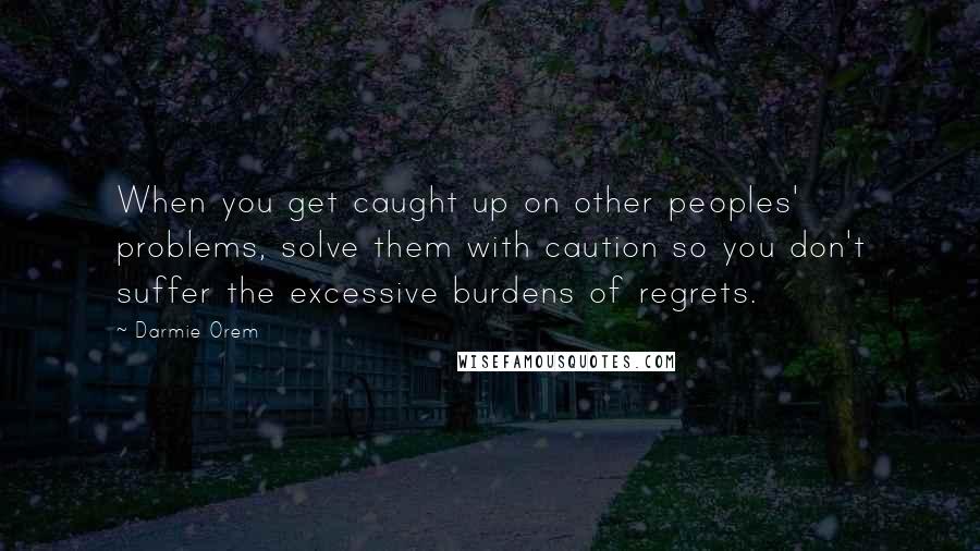 Darmie Orem quotes: When you get caught up on other peoples' problems, solve them with caution so you don't suffer the excessive burdens of regrets.