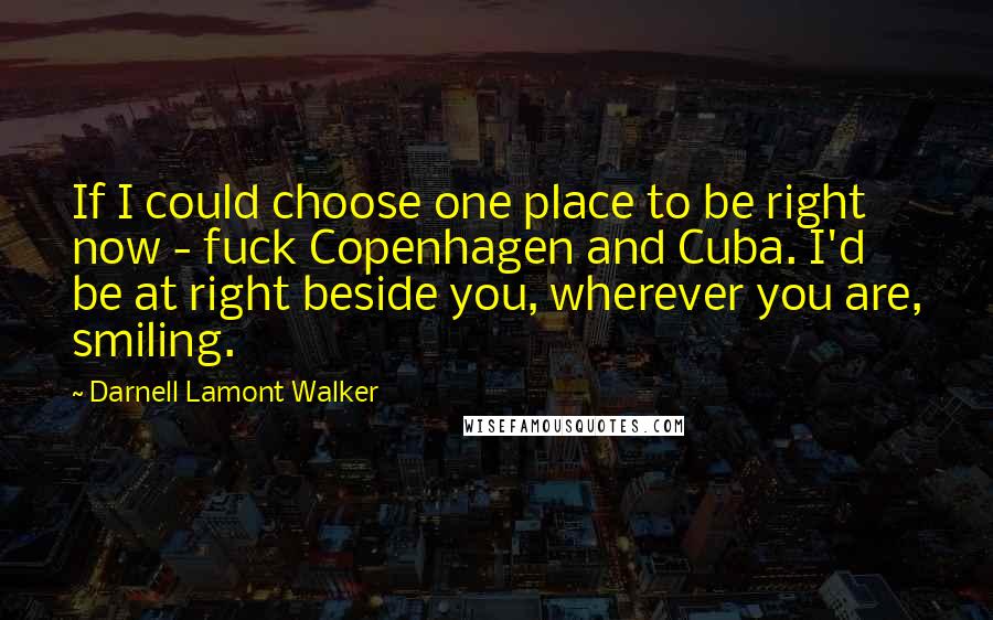 Darnell Lamont Walker quotes: If I could choose one place to be right now - fuck Copenhagen and Cuba. I'd be at right beside you, wherever you are, smiling. Darnell Lamont Walker quotes: If I could choose one place to be right now - fuck Copenhagen and Cuba. I'd be at right beside you, wherever you are, smiling.