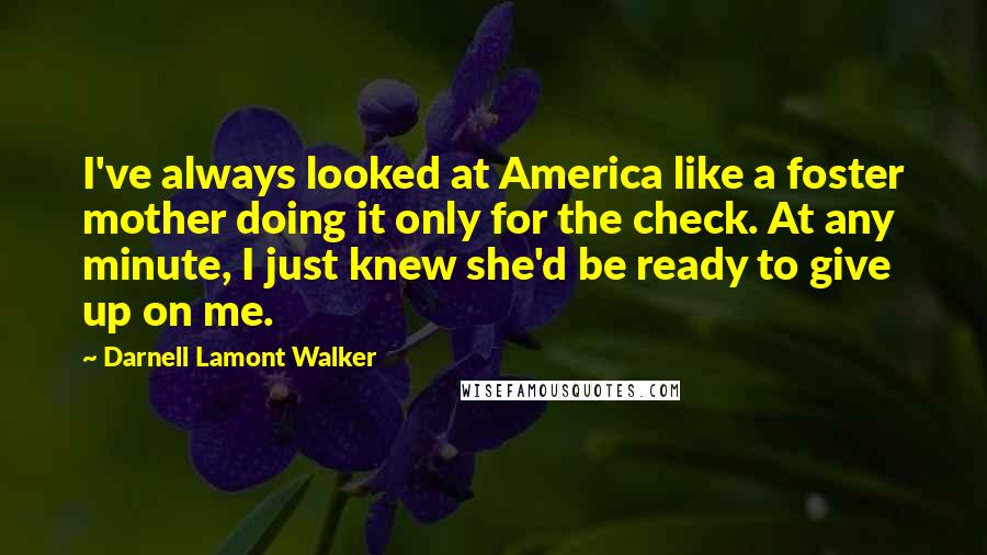 Darnell Lamont Walker quotes: I've always looked at America like a foster mother doing it only for the check. At any minute, I just knew she'd be ready to give up on me. Darnell Lamont Walker quotes: I've always looked at America like a foster mother doing it only for the check. At any minute, I just knew she'd be ready to give up on me.