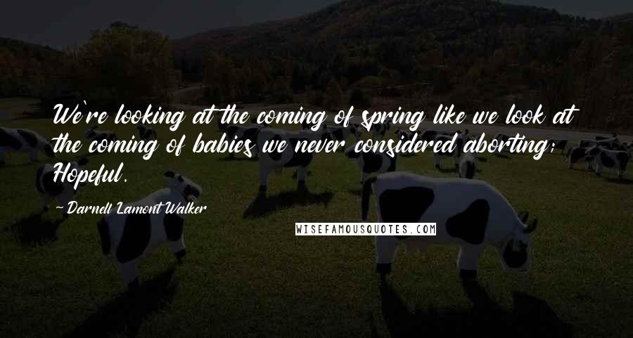 Darnell Lamont Walker quotes: We're looking at the coming of spring like we look at the coming of babies we never considered aborting; Hopeful.