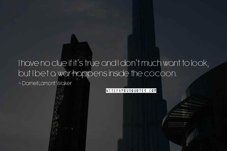 Darnell Lamont Walker quotes: I have no clue if it's true and I don't much want to look, but I bet a war happens inside the cocoon. Darnell Lamont Walker quotes: I have no clue if it's true and I don't much want to look, but I bet a war happens inside the cocoon.