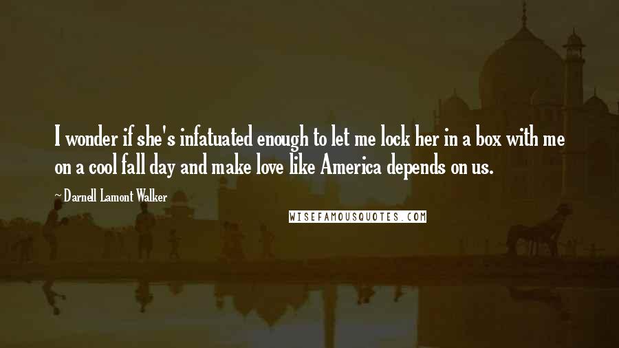 Darnell Lamont Walker quotes: I wonder if she's infatuated enough to let me lock her in a box with me on a cool fall day and make love like America depends on us. Darnell Lamont Walker quotes: I wonder if she's infatuated enough to let me lock her in a box with me on a cool fall day and make love like America depends on us.