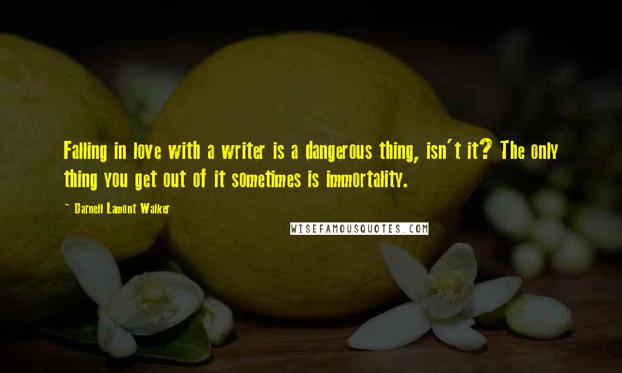 Darnell Lamont Walker quotes: Falling in love with a writer is a dangerous thing, isn't it? The only thing you get out of it sometimes is immortality. Darnell Lamont Walker quotes: Falling in love with a writer is a dangerous thing, isn't it? The only thing you get out of it sometimes is immortality.