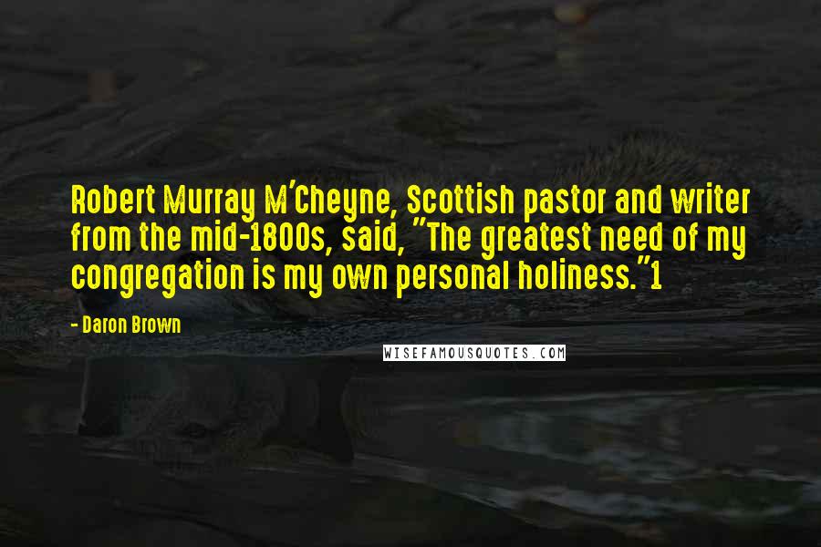 Daron Brown quotes: Robert Murray M'Cheyne, Scottish pastor and writer from the mid-1800s, said, "The greatest need of my congregation is my own personal holiness."1 Daron Brown quotes: Robert Murray M'Cheyne, Scottish pastor and writer from the mid-1800s, said, "The greatest need of my congregation is my own personal holiness."1