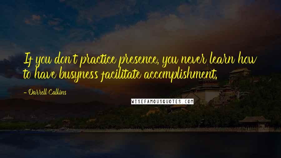 Darrell Calkins quotes: If you don't practice presence, you never learn how to have busyness facilitate accomplishment.