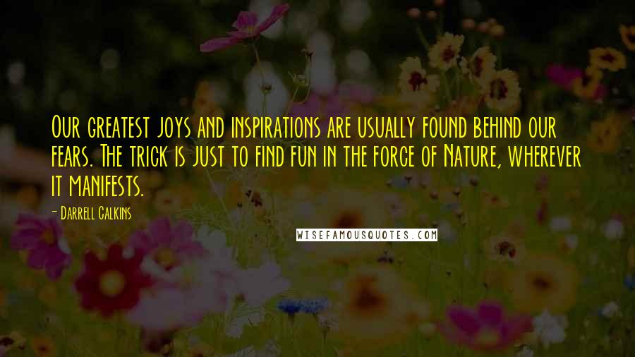 Darrell Calkins quotes: Our greatest joys and inspirations are usually found behind our fears. The trick is just to find fun in the force of Nature, wherever it manifests.