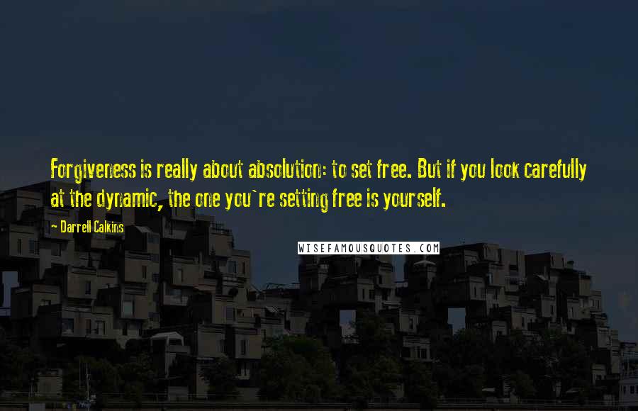 Darrell Calkins quotes: Forgiveness is really about absolution: to set free. But if you look carefully at the dynamic, the one you're setting free is yourself.