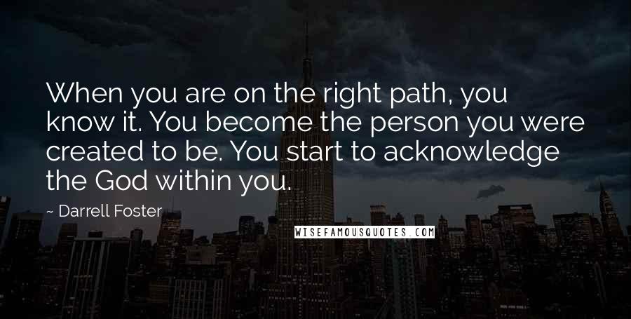 Darrell Foster quotes: When you are on the right path, you know it. You become the person you were created to be. You start to acknowledge the God within you. Darrell Foster quotes: When you are on the right path, you know it. You become the person you were created to be. You start to acknowledge the God within you.