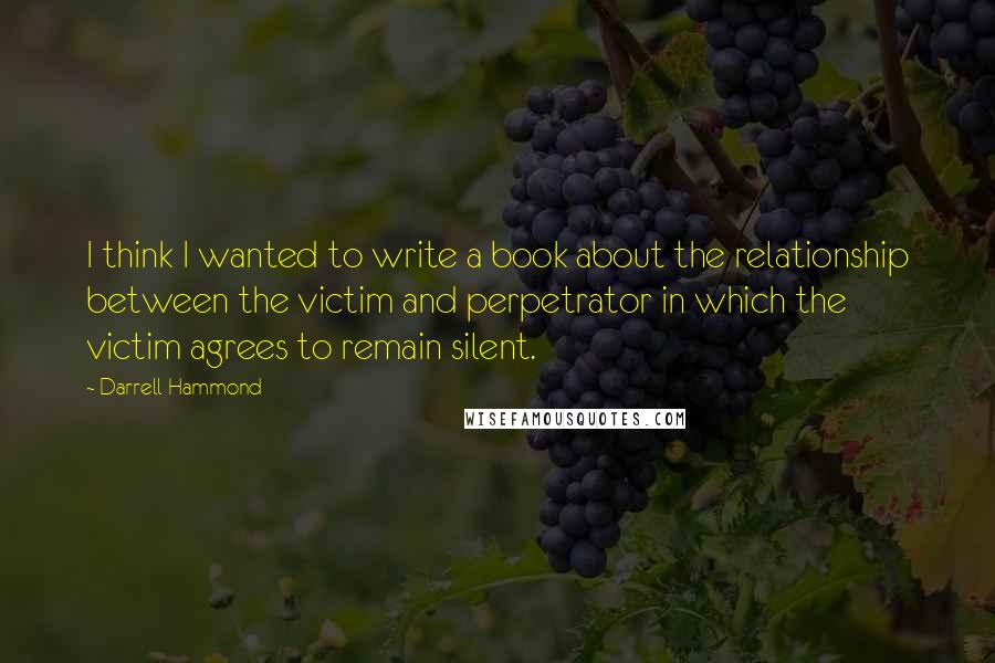 Darrell Hammond quotes: I think I wanted to write a book about the relationship between the victim and perpetrator in which the victim agrees to remain silent.