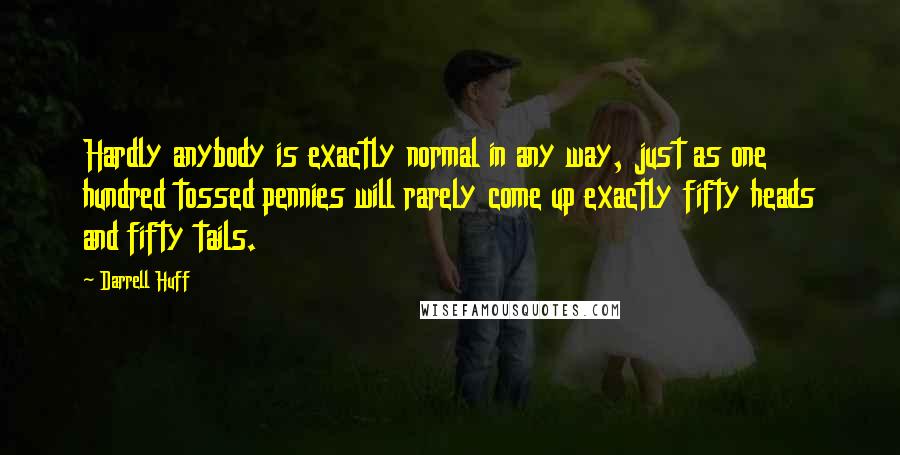 Darrell Huff quotes: Hardly anybody is exactly normal in any way, just as one hundred tossed pennies will rarely come up exactly fifty heads and fifty tails.