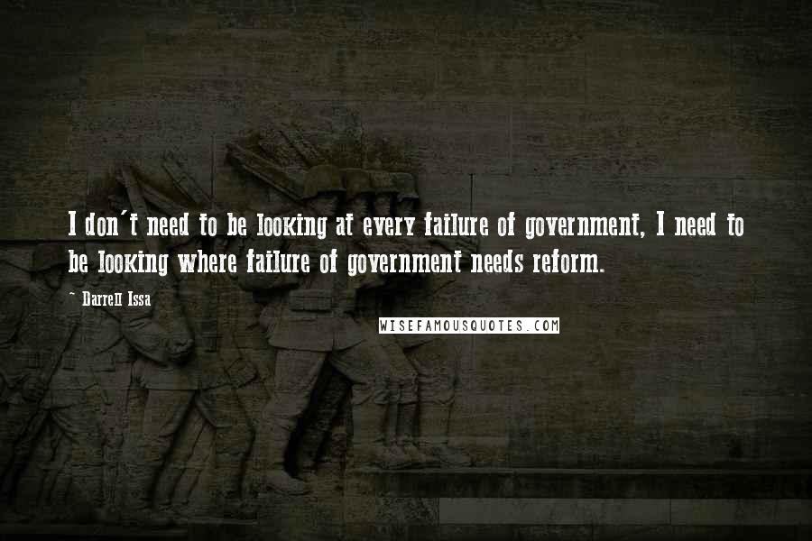 Darrell Issa quotes: I don't need to be looking at every failure of government, I need to be looking where failure of government needs reform.